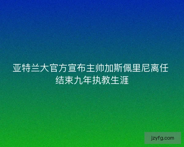 亚特兰大官方宣布主帅加斯佩里尼离任 结束九年执教生涯