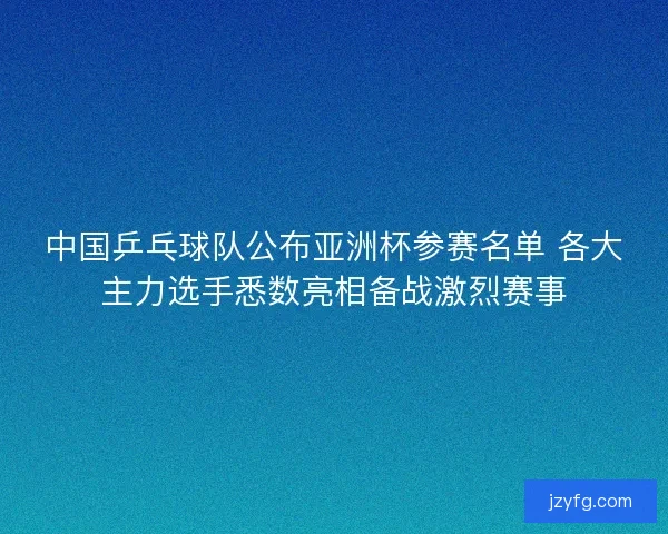 中国乒乓球队公布亚洲杯参赛名单 各大主力选手悉数亮相备战激烈赛事