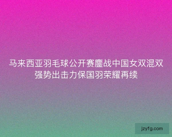 马来西亚羽毛球公开赛鏖战中国女双混双强势出击力保国羽荣耀再续