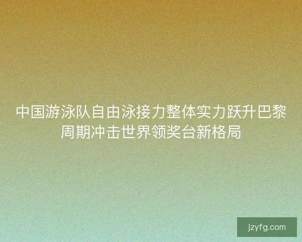 中国游泳队自由泳接力整体实力跃升巴黎周期冲击世界领奖台新格局