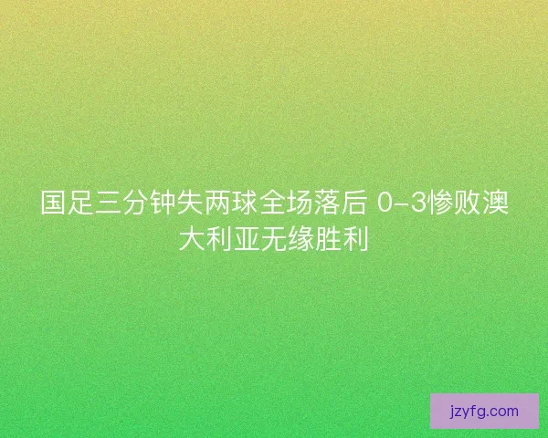 国足三分钟失两球全场落后 0-3惨败澳大利亚无缘胜利